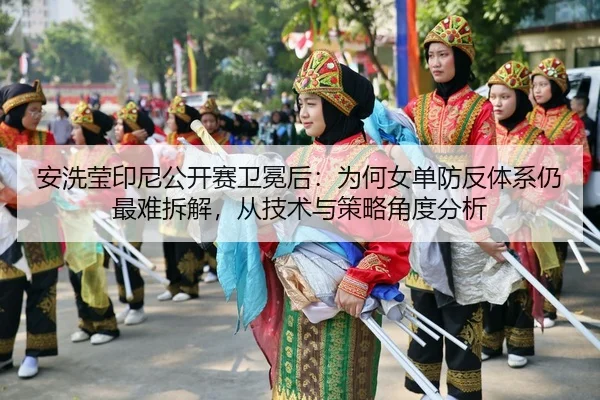 安洗莹印尼公开赛卫冕后：为何女单防反体系仍最难拆解，从技术与策略角度分析