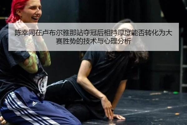 陈幸同在卢布尔雅那站夺冠后相持厚度能否转化为大赛胜势的技术与心理分析