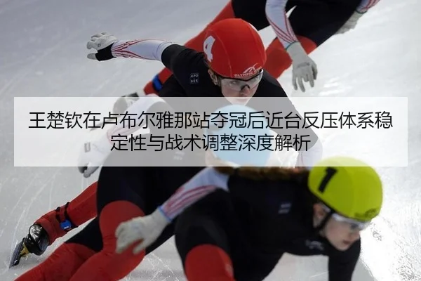 王楚钦在卢布尔雅那站夺冠后近台反压体系稳定性与战术调整深度解析