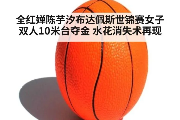 全红婵陈芋汐布达佩斯世锦赛女子双人10米台夺金 水花消失术再现